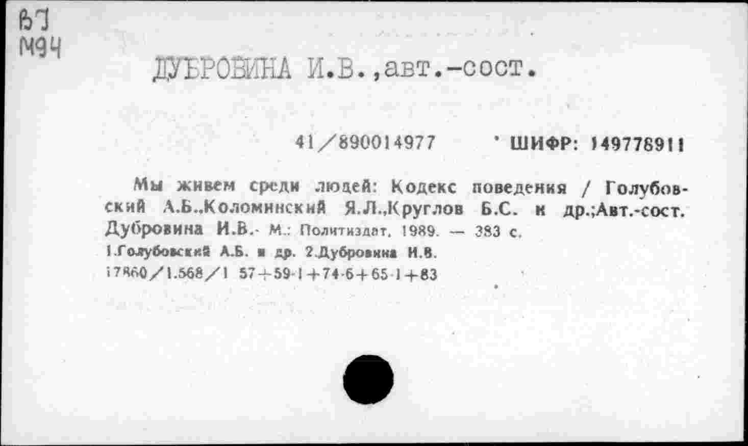 ﻿ей
N94
ДУБРОВИНА И.В.,авт.-сост.
41/890014977
• ШИФР: 149778911
Мы живем среди людей: Кодекс поведения / Голубовский Л.Б.,Коломинский Я.Л.,Круглов Б.С. к др.;Авт.-сост. Дубровина И.В.- М.: Политиздвт. 1989. — 383 с.
1Голубок«ий А.Б. ■ др. 2.Дубровина И.В.
17860/1.568/1 57 + 59-1+74-6 + 65 1+83